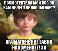 посмотрите на мой нос он вам не чего не напоменает? ага маленькое гавно напоменает! xd