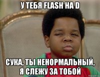 у тебя flash на d сука, ты ненормальный, я слежу за тобой