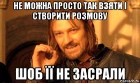 не можна просто так взяти і створити розмову шоб її не засрали