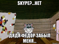 skype?...нет дядя фёдор забыл меня...