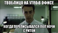 твое лицо на утро в офисе когда переписывался пол ночи с ритой