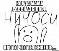 когда мама рассказывает, про то что ты знаешь...