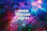 Танюха
классная
подруга