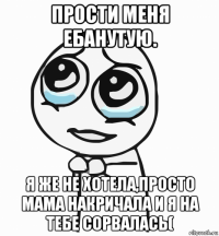 прости меня ебанутую. я же не хотела,просто мама накричала и я на тебе сорвалась(