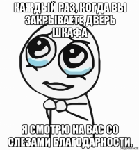 каждый раз, когда вы закрываете дверь шкафа я смотрю на вас со слезами благодарности.