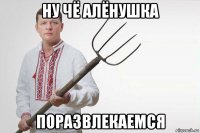 ну чё алёнушка поразвлекаемся