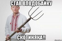 став вподобайку скотиняка!!