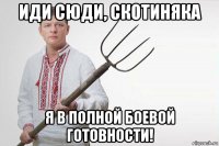 иди сюди, скотиняка я в полной боевой готовности!