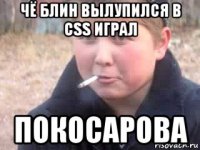 чё блин вылупился в css играл покосарова