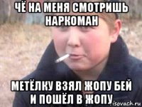 чё на меня смотришь наркоман метёлку взял жопу бей и пошёл в жопу