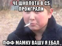 че школота в cs проиграли пфф мамку вашу я ебал