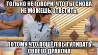 только не говори, что ты снова не можешь ответить, потому что пошёл выгуливать своего дракона