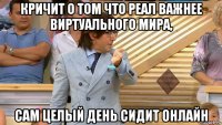 кричит о том что реал важнее виртуального мира, сам целый день сидит онлайн