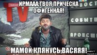 ирмааа,твоя прическа офигенная! мамой клянусь,васяяя!