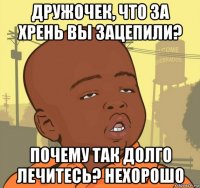 дружочек, что за хрень вы зацепили? почему так долго лечитесь? нехорошо