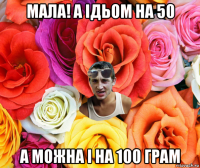 мала! а ідьом на 50 а можна і на 100 грам