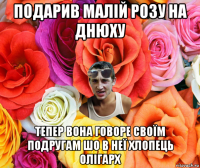 подарив малій розу на днюху тепер вона говоре своїм подругам шо в неї хлопець олігарх