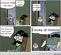 Сколько тебе лет пап? 27 а тебе? 7 много не правда ли Это пипец как мало дурак малолетний!!! Схожу за ножом!