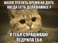 нахуя тратить время на доту, когда есть дела важнее ? я тебя спрашиваю, педрила ебн