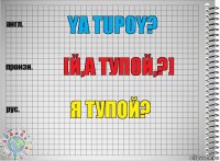 YA TUPOY? [й,а тупой,?] Я ТУПОЙ?