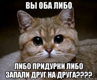 вы оба либо либо придурки либо запали друг на друга????