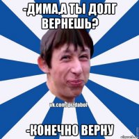 -дима,а ты долг вернешь? -конечно верну