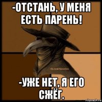 -отстань, у меня есть парень! -уже нет, я его сжёг.