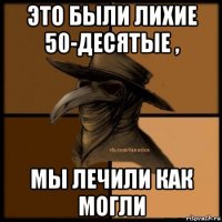 это были лихие 50-десятые , мы лечили как могли