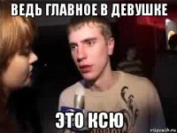 ведь главное в девушке это ксю