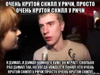 очень крутой скилл у ричи, просто очень крутой скилл у ричи я думал..я думал намного хуже он играет, сколько раз думал так, но когда увидел, я понял что очень крутой скилл у ричи, просто очень крутой скилл