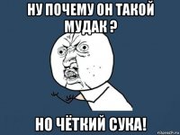 ну почему он такой мудак ? но чёткий сука!