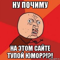 ну почиму на этом сайте тупой юмор?!?!