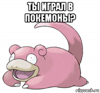 ты играл в покемоны? 