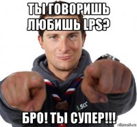 ты говоришь любишь lps? бро! ты супер!!!