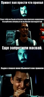 Привет пап прости что пропал Пока тебя не было в Казахстане пропала коррупция.
Назарбаева впервые не выбрали президентом Еще запретили насвай. Ладно я пошел меня Шымкентские приняли