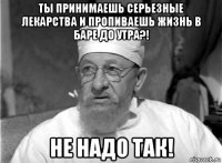 ты принимаешь серьезные лекарства и пропиваешь жизнь в баре до утра?! не надо так!