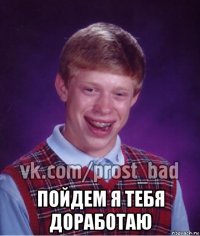  пойдем я тебя доработаю