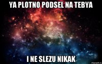 ya plotno podsel na tebya i ne slezu nikak