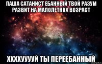 паша сатанист ебанный твой разум развит на малолетних возраст ххххууууй ты переебанный