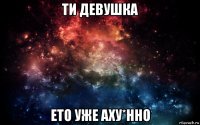 ти девушка ето уже аху*нно