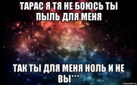 тарас я тя не боюсь ты пыль для меня так ты для меня ноль и не вы***