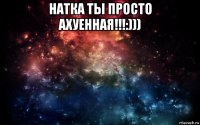 натка ты просто ахуенная!!!:))) 