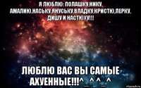 я люблю: полашку,нику, амалию,наську,януську,владку,кристю,лерку, дишу и настюху!!! люблю вас вы самые ахуенные!!!^_^ ^_^