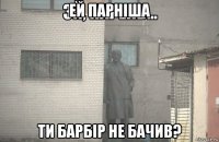 ей парніша ти барбір не бачив?