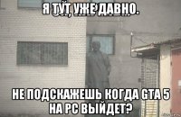 я тут уже давно. не подскажешь когда gta 5 на pc выйдет?