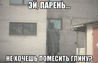  не хочешь помесить глину?