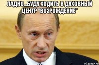 ладно...буду ходить в духовный центр ''возрождение'' 