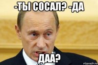 -ты сосал? -да даа?