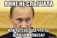 я нне не слышала или ты сказала что ты шлюха,милисса?