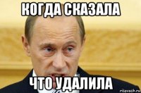 когда сказала что удалила